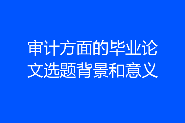 审计方面的毕业论文选题背景和意义