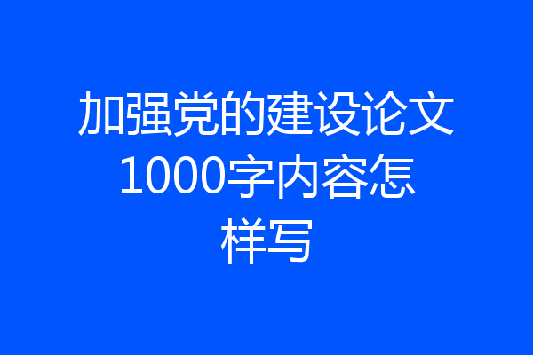 加强党的建设论文1000字内容怎样写