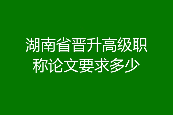 湖南省晋升高级职称论文要求多少