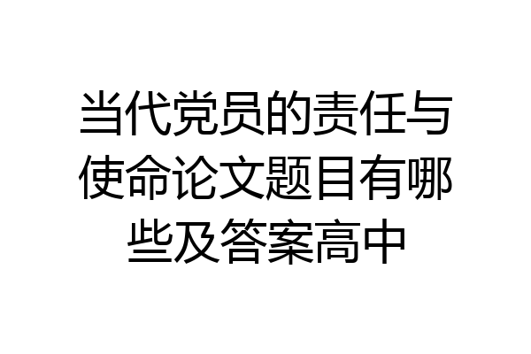 当代党员的责任与使命论文题目有哪些及答案高中