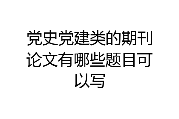 党史党建类的期刊论文有哪些题目可以写
