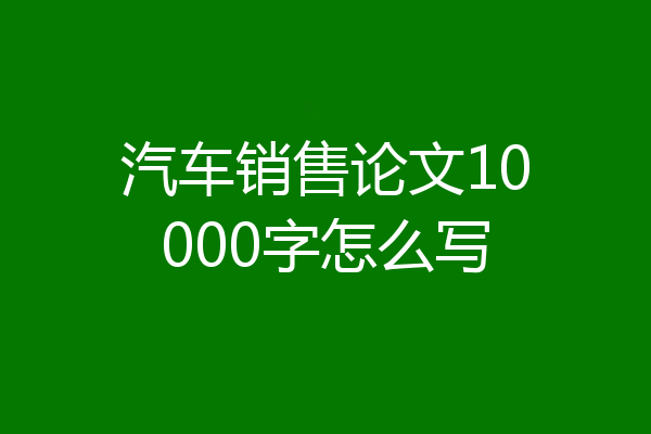 汽车销售论文10000字怎么写