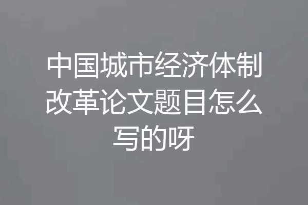 中国城市经济体制改革论文题目怎么写的呀