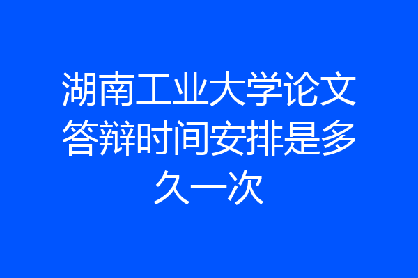 湖南工业大学论文答辩时间安排是多久一次