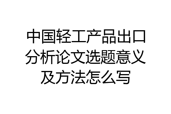 中国轻工产品出口分析论文选题意义及方法怎么写