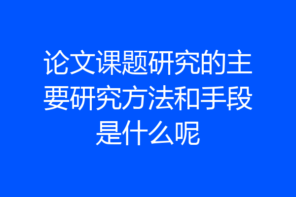 论文课题研究的主要研究方法和手段是什么呢