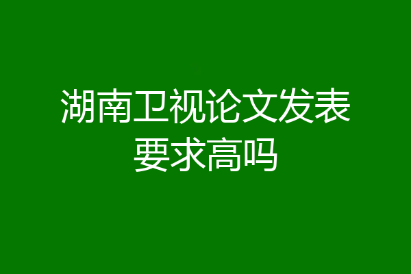 湖南卫视论文发表要求高吗