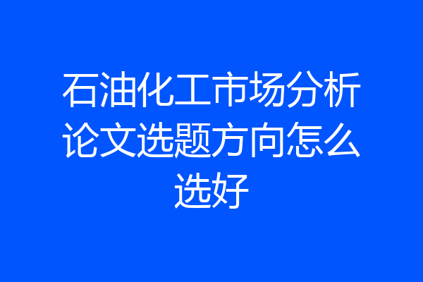 石油化工市场分析论文选题方向怎么选好