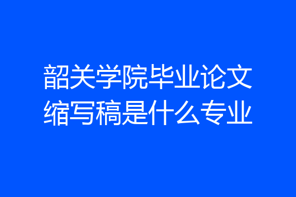韶关学院毕业论文缩写稿是什么专业