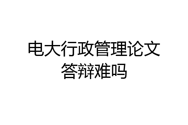 电大行政管理论文答辩难吗