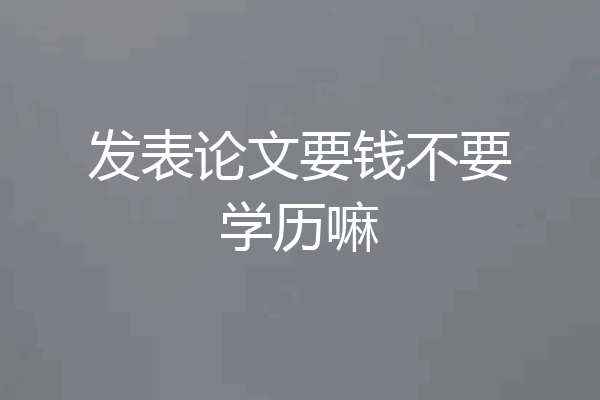 发表论文要钱不要学历嘛