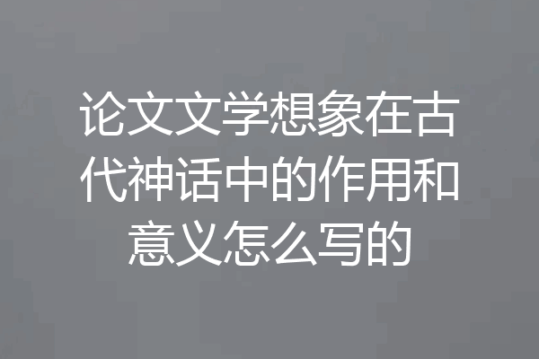 论文文学想象在古代神话中的作用和意义怎么写的