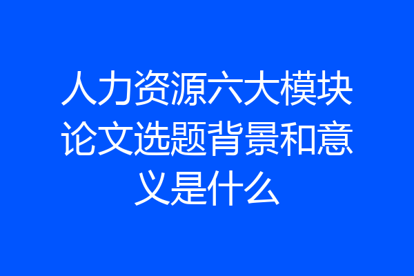 人力资源六大模块论文选题背景和意义是什么