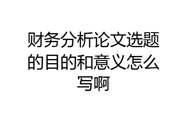 财务分析论文选题的目的和意义怎么写啊