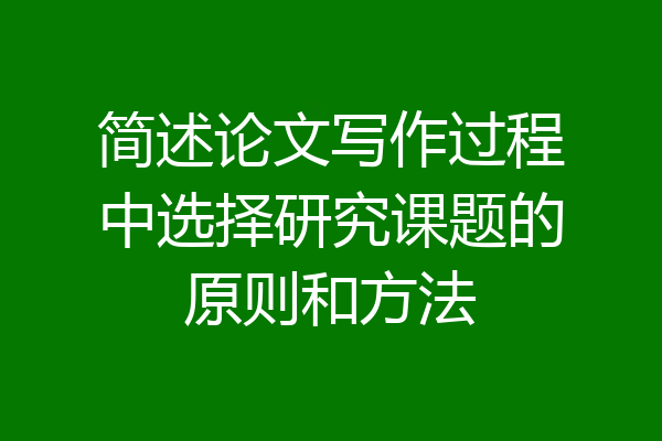 简述论文写作过程中选择研究课题的原则和方法