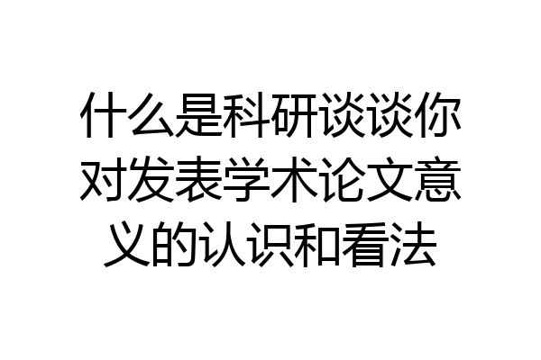 什么是科研谈谈你对发表学术论文意义的认识和看法