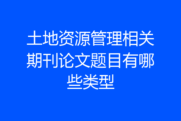 土地资源管理相关期刊论文题目有哪些类型