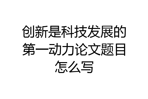 创新是科技发展的第一动力论文题目怎么写