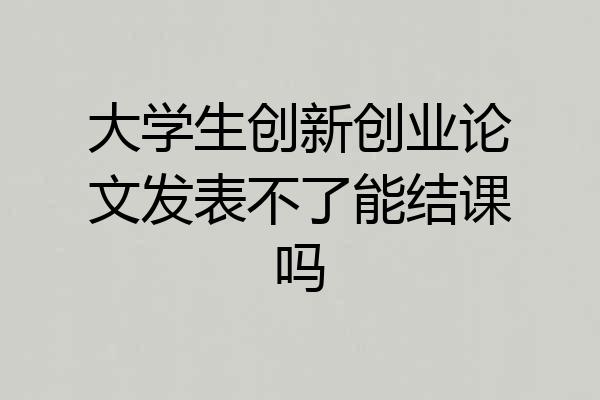 大学生创新创业论文发表不了能结课吗