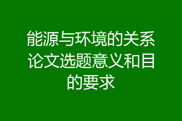 能源与环境的关系论文选题意义和目的要求