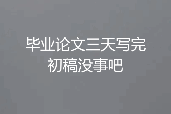 毕业论文三天写完初稿没事吧