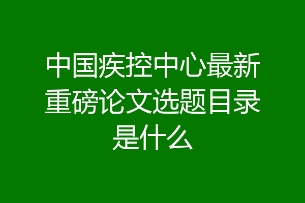 中国疾控中心最新重磅论文选题目录是什么