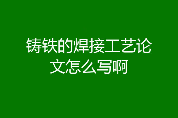 铸铁的焊接工艺论文怎么写啊