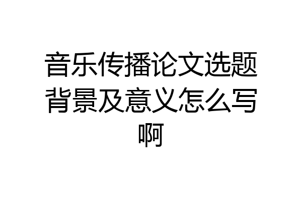 音乐传播论文选题背景及意义怎么写啊