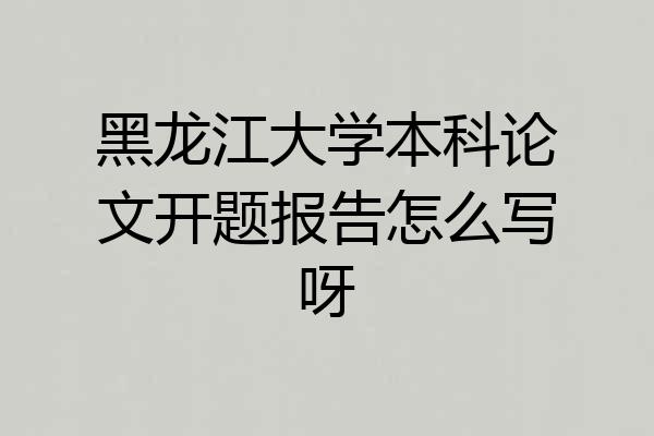 黑龙江大学本科论文开题报告怎么写呀