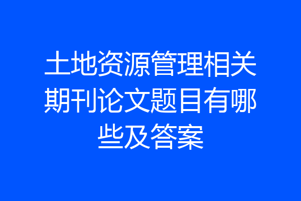 土地资源管理相关期刊论文题目有哪些及答案