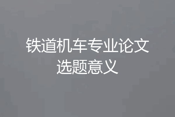 铁道机车专业论文选题意义