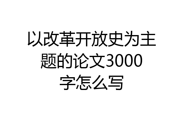 以改革开放史为主题的论文3000字怎么写