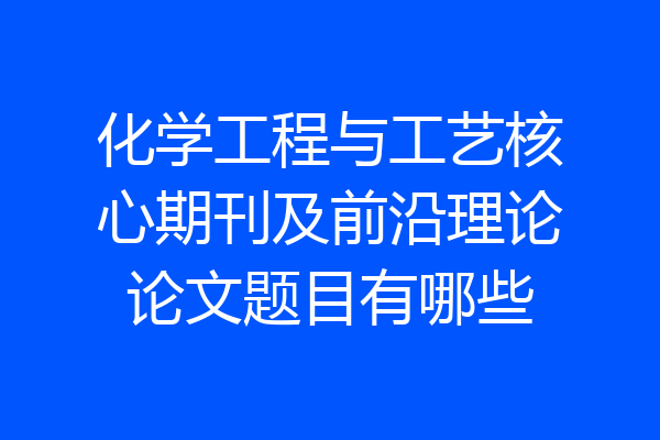 化学工程与工艺核心期刊及前沿理论论文题目有哪些