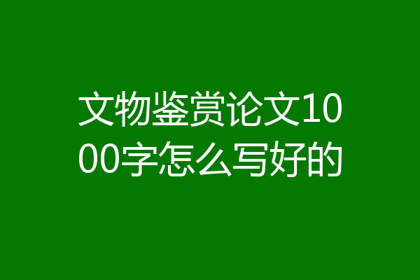 文物鉴赏论文1000字怎么写好的