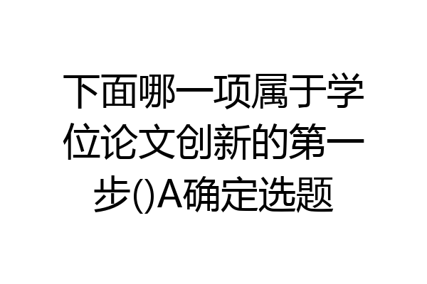 下面哪一项属于学位论文创新的第一步()A确定选题