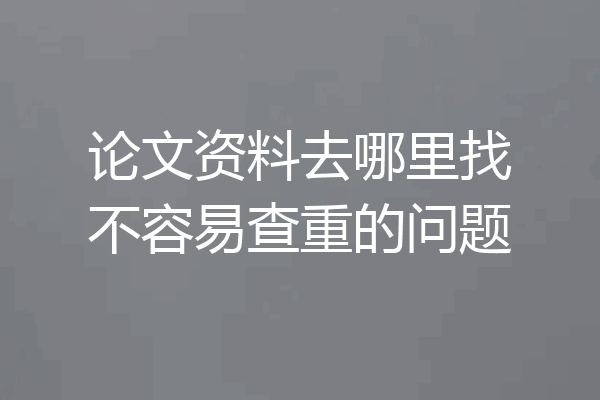 论文资料去哪里找不容易查重的问题