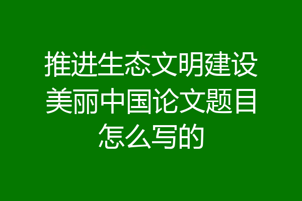 推进生态文明建设美丽中国论文题目怎么写的