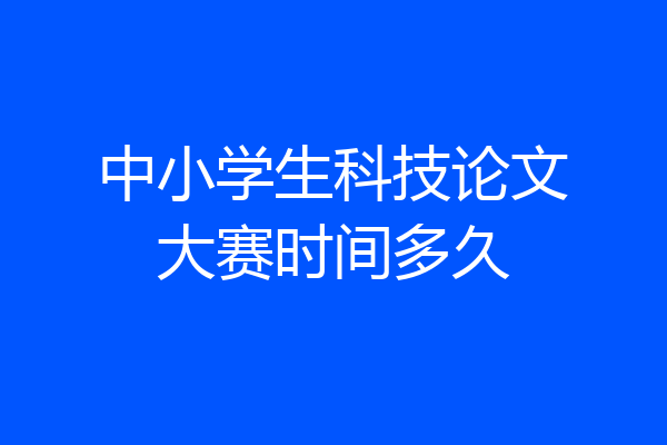 中小学生科技论文大赛时间多久