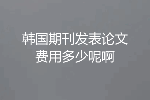 韩国期刊发表论文费用多少呢啊