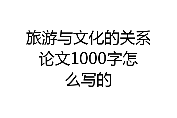 旅游与文化的关系论文1000字怎么写的