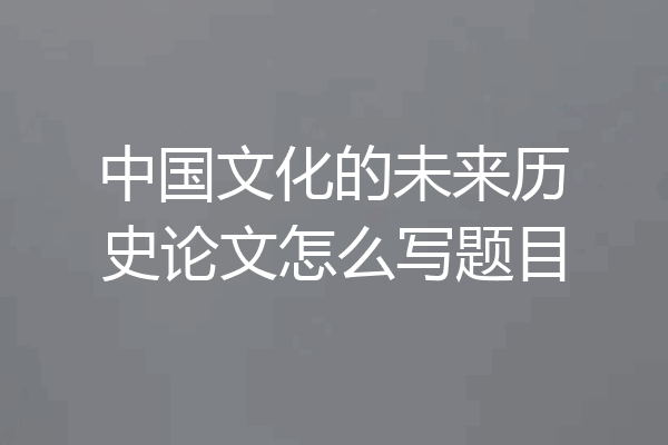 中国文化的未来历史论文怎么写题目