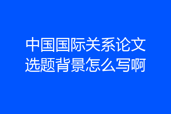 中国国际关系论文选题背景怎么写啊