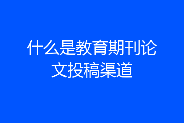 什么是教育期刊论文投稿渠道