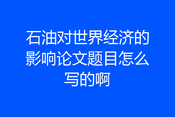 石油对世界经济的影响论文题目怎么写的啊