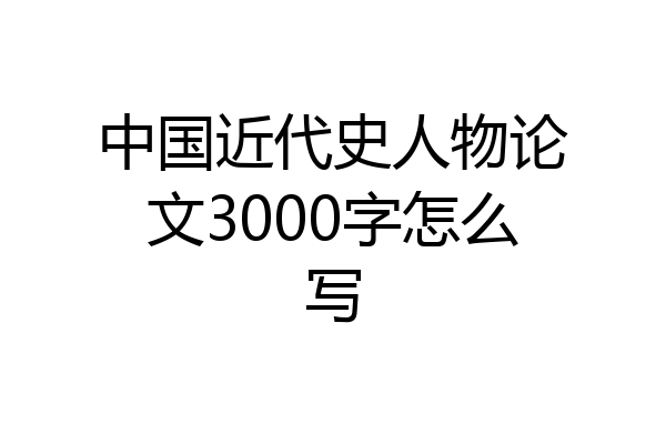 中国近代史人物论文3000字怎么写