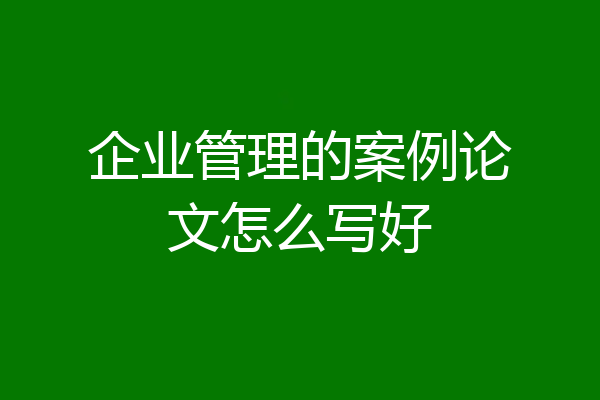 企业管理的案例论文怎么写好