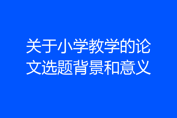 关于小学教学的论文选题背景和意义