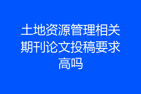土地资源管理相关期刊论文投稿要求高吗
