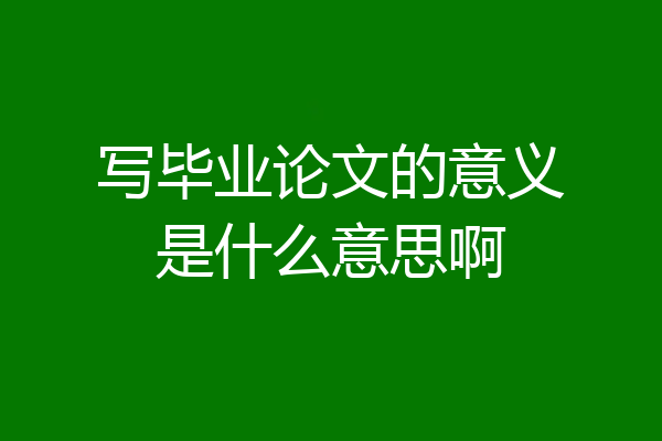 写毕业论文的意义是什么意思啊