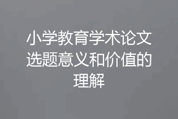 小学教育学术论文选题意义和价值的理解